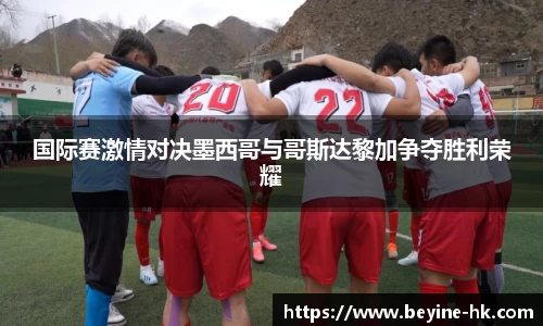 k1体育国际赛激情对决墨西哥与哥斯达黎加争夺胜利荣耀